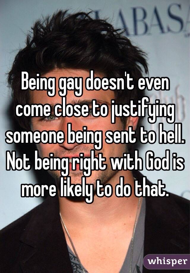 Being gay doesn't even come close to justifying someone being sent to hell. Not being right with God is more likely to do that. 