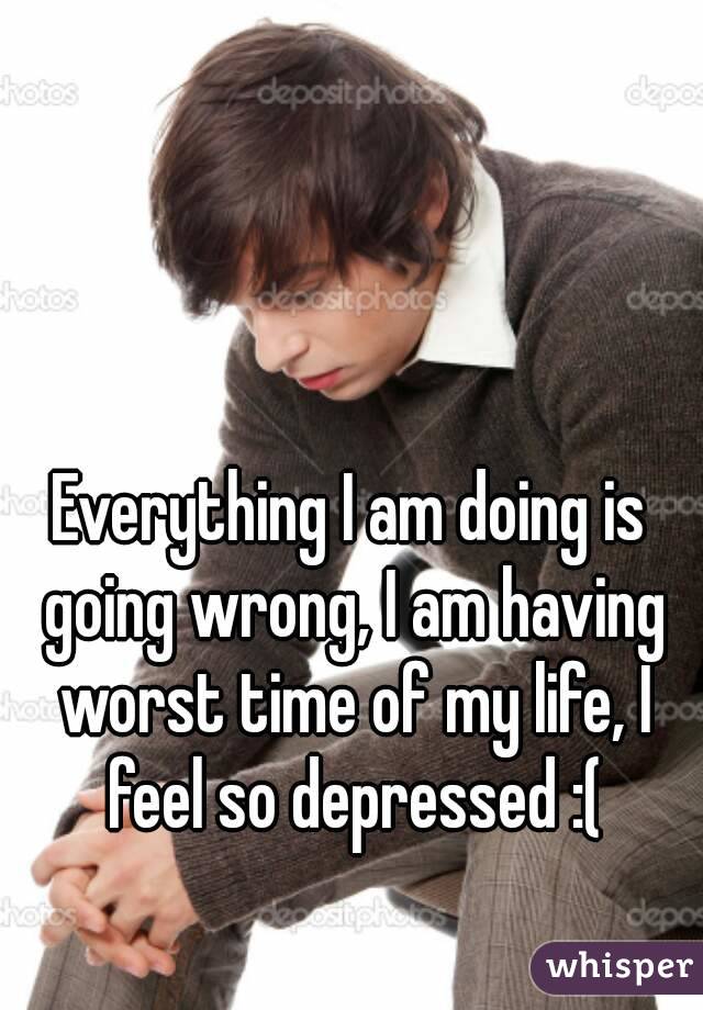 Everything I am doing is going wrong, I am having worst time of my life, I feel so depressed :(