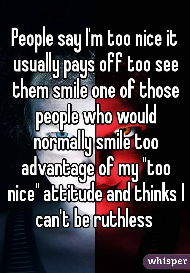 People say I'm too nice it usually pays off too see them smile one of those people who would normally smile too advantage of my "too nice" attitude and thinks I can't be ruthless 