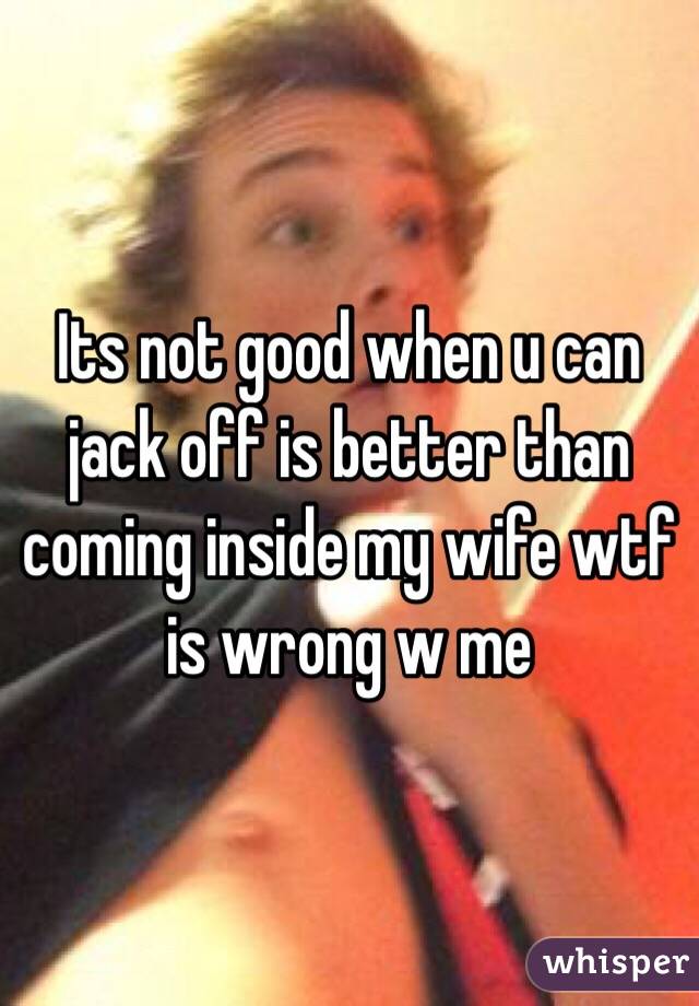 Its not good when u can jack off is better than coming inside my wife wtf is wrong w me
