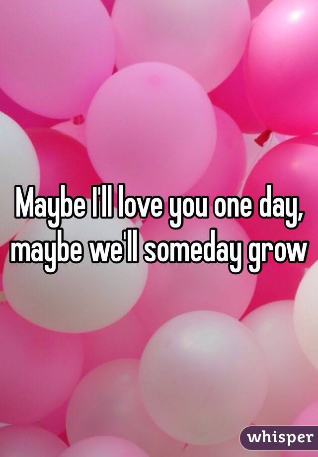 Maybe I'll love you one day, maybe we'll someday grow