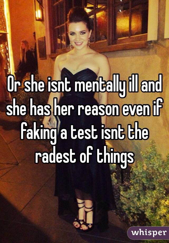 Or she isnt mentally ill and she has her reason even if faking a test isnt the radest of things