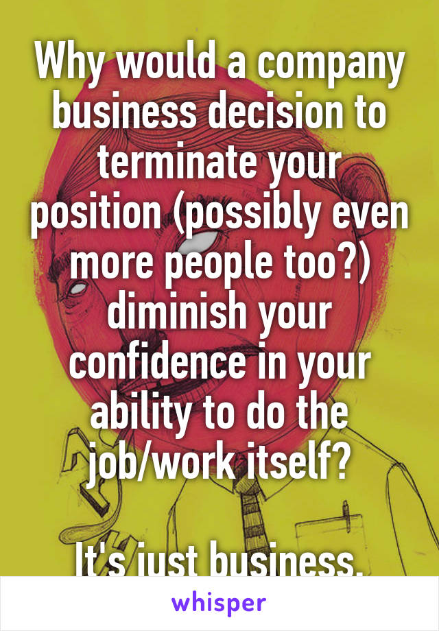 Why would a company business decision to terminate your position (possibly even more people too?) diminish your confidence in your ability to do the job/work itself?

It's just business.