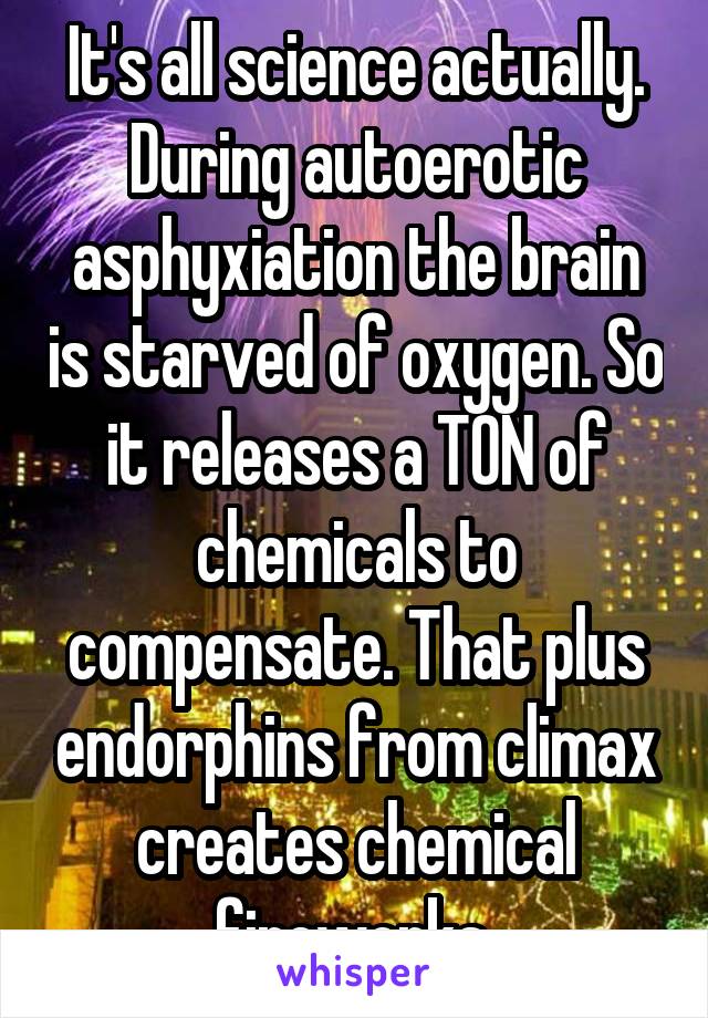 It's all science actually. During autoerotic asphyxiation the brain is starved of oxygen. So it releases a TON of chemicals to compensate. That plus endorphins from climax creates chemical fireworks 
