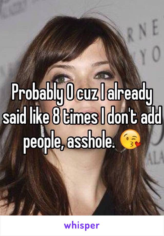 Probably 0 cuz I already said like 8 times I don't add people, asshole. 😘