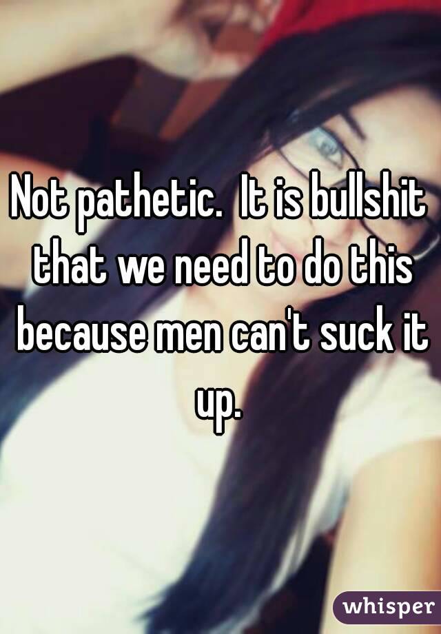 Not pathetic.  It is bullshit that we need to do this because men can't suck it up. 