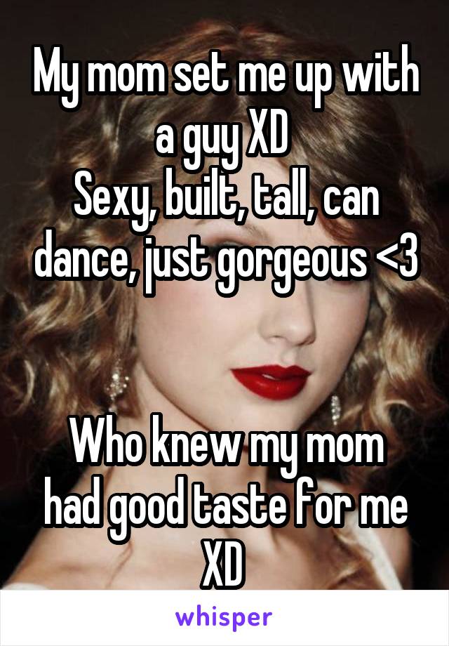 My mom set me up with a guy XD 
Sexy, built, tall, can dance, just gorgeous <3 

Who knew my mom had good taste for me XD 