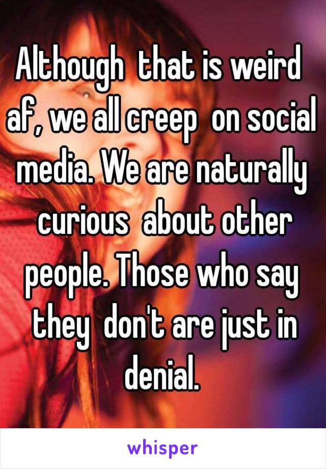 Although  that is weird  af, we all creep  on social  media. We are naturally  curious  about other people. Those who say  they  don't are just in denial. 