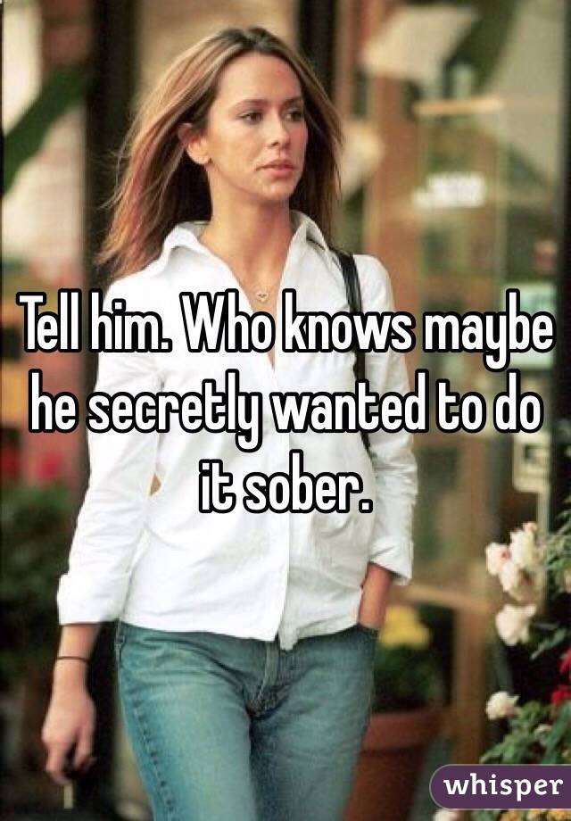 Tell him. Who knows maybe he secretly wanted to do it sober. 