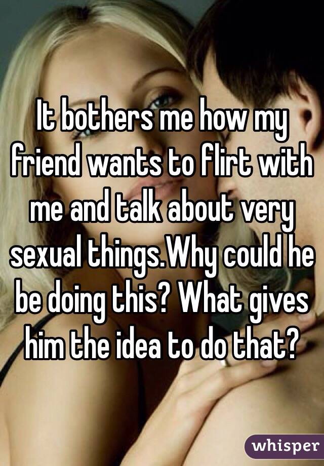 It bothers me how my friend wants to flirt with me and talk about very sexual things.Why could he be doing this? What gives him the idea to do that? 