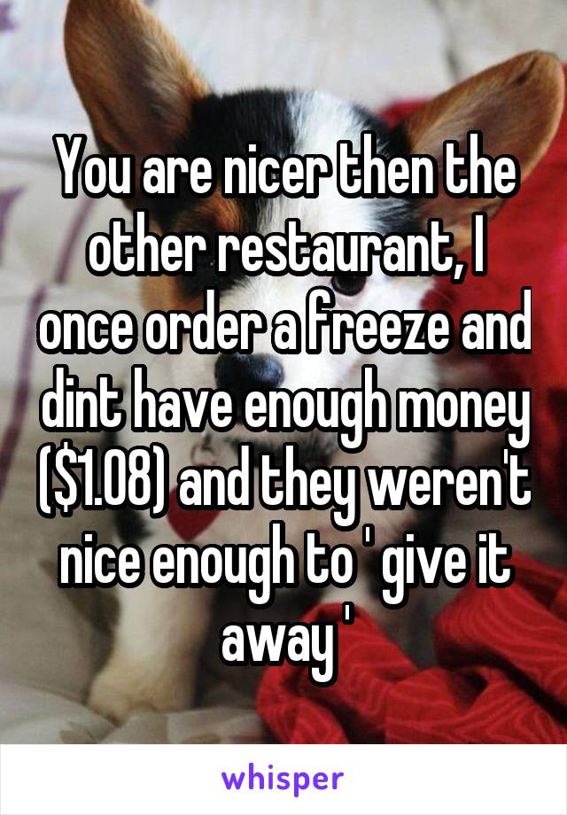 You are nicer then the other restaurant, I once order a freeze and dint have enough money ($1.08) and they weren't nice enough to ' give it away '