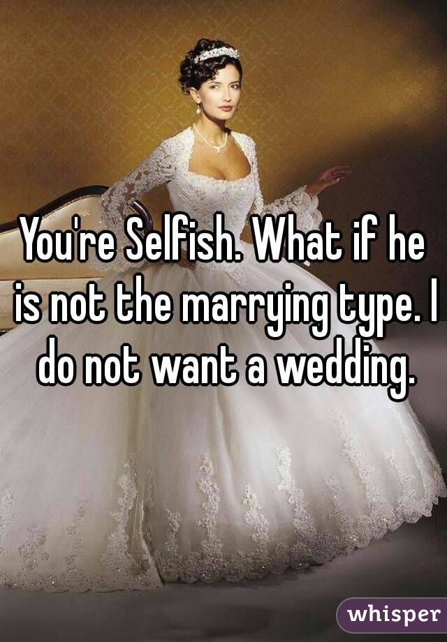 You're Selfish. What if he is not the marrying type. I do not want a wedding.