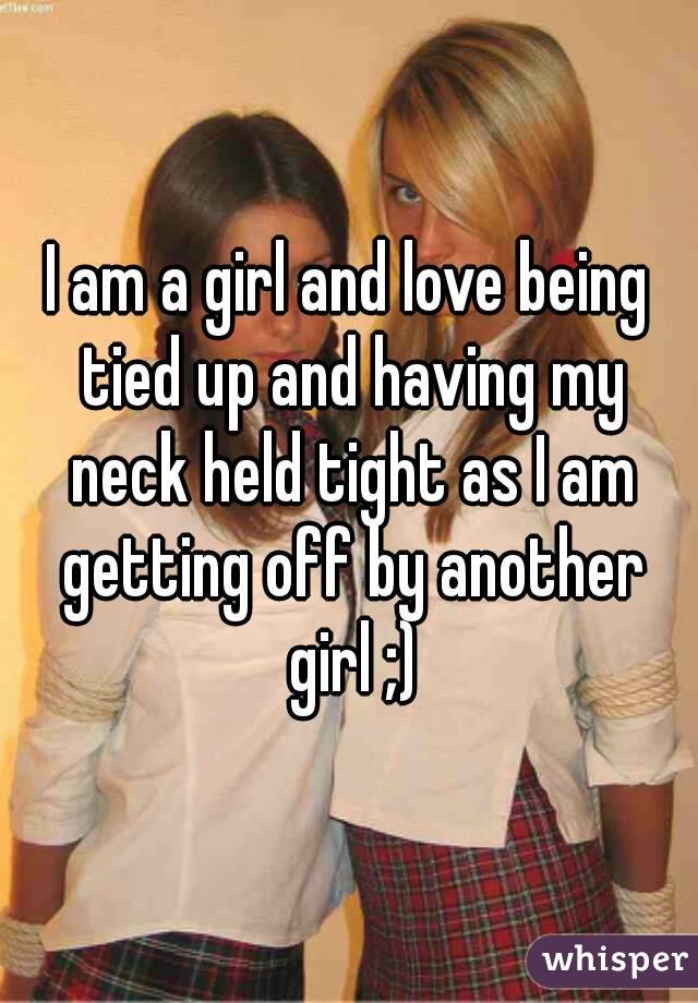 I am a girl and love being tied up and having my neck held tight as I am getting off by another girl ;)