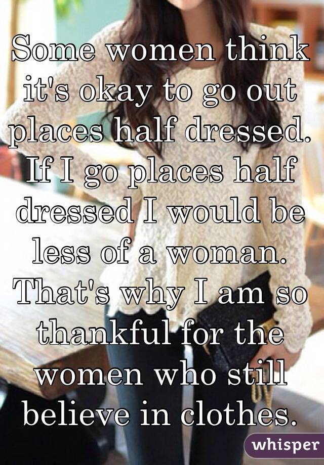 Some women think it's okay to go out places half dressed. If I go places half dressed I would be less of a woman. That's why I am so thankful for the women who still believe in clothes. 