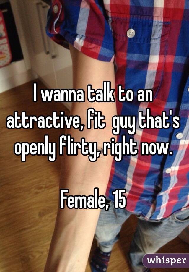I wanna talk to an attractive, fit  guy that's openly flirty, right now. 

Female, 15