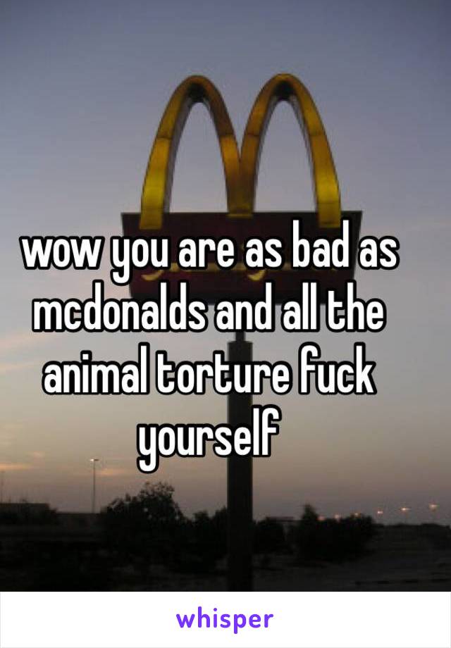 wow you are as bad as mcdonalds and all the animal torture fuck yourself