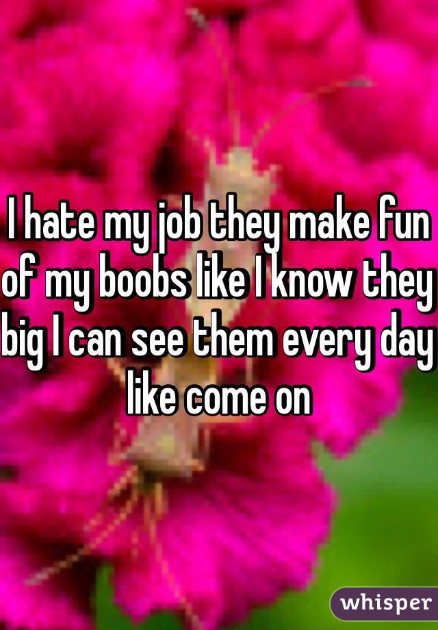 I hate my job they make fun of my boobs like I know they big I can see them every day like come on 
