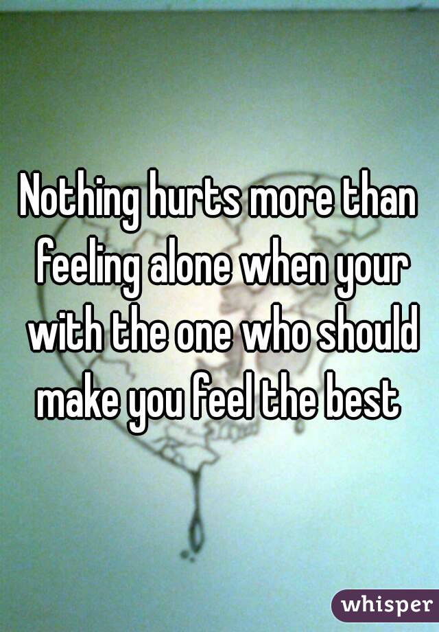 Nothing hurts more than feeling alone when your with the one who should make you feel the best 