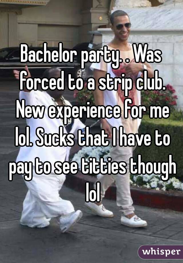 Bachelor party. . Was forced to a strip club. New experience for me lol. Sucks that I have to pay to see titties though lol