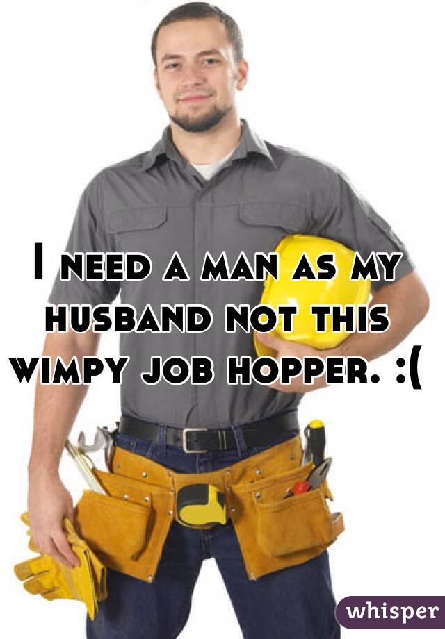 I need a man as my husband not this wimpy job hopper. :( 