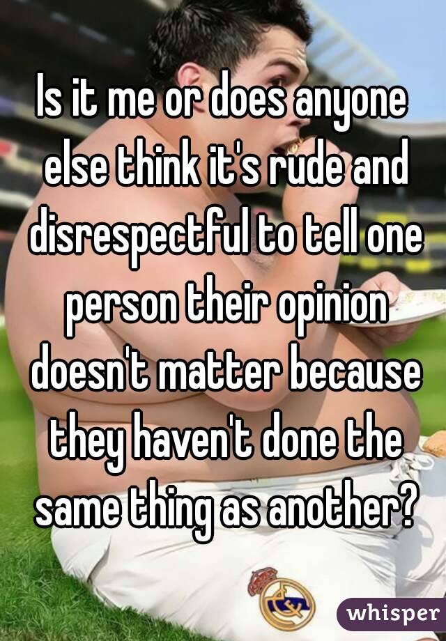 Is it me or does anyone else think it's rude and disrespectful to tell one person their opinion doesn't matter because they haven't done the same thing as another?