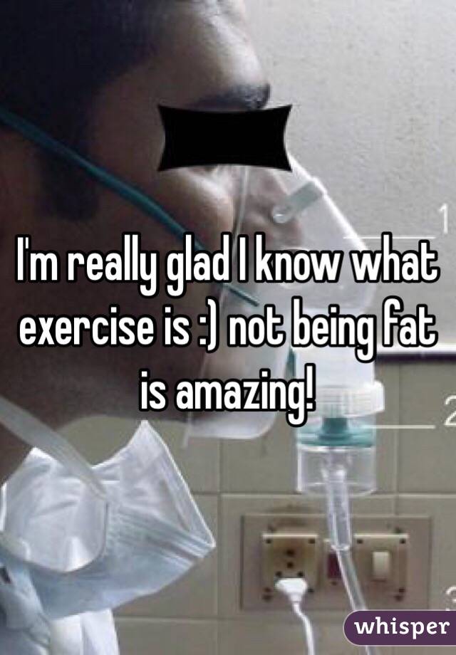 I'm really glad I know what exercise is :) not being fat is amazing!