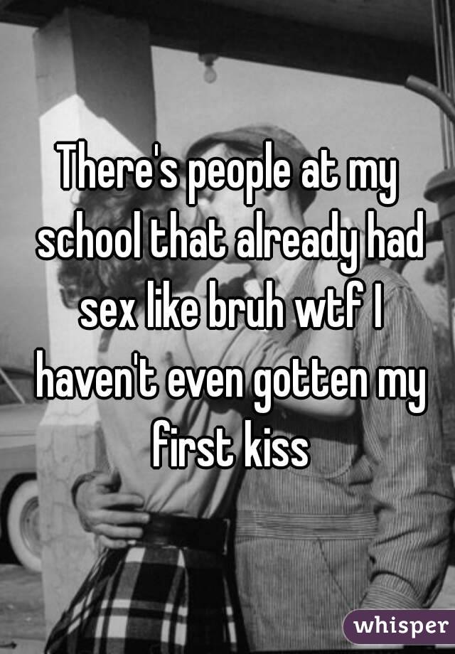 There's people at my school that already had sex like bruh wtf I haven't even gotten my first kiss