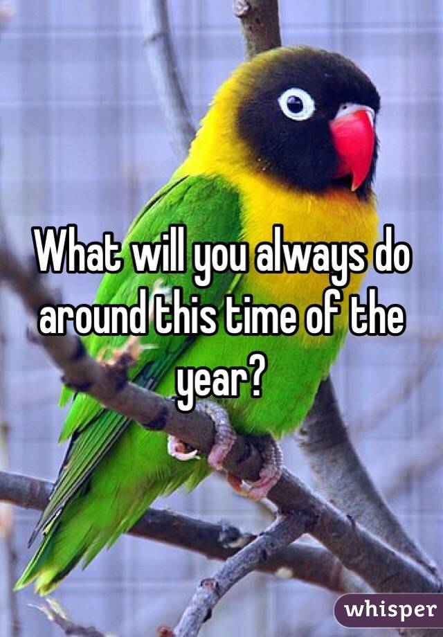 What will you always do around this time of the year?