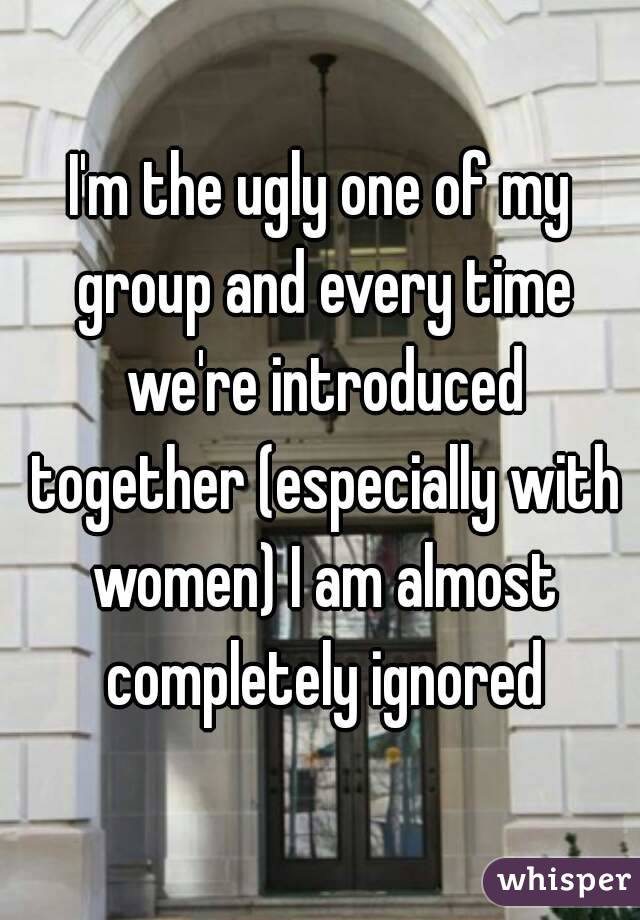 I'm the ugly one of my group and every time we're introduced together (especially with women) I am almost completely ignored