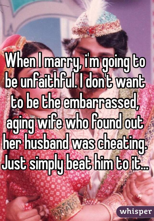 When I marry, i'm going to be unfaithful. I don't want to be the embarrassed, aging wife who found out her husband was cheating. Just simply beat him to it...
