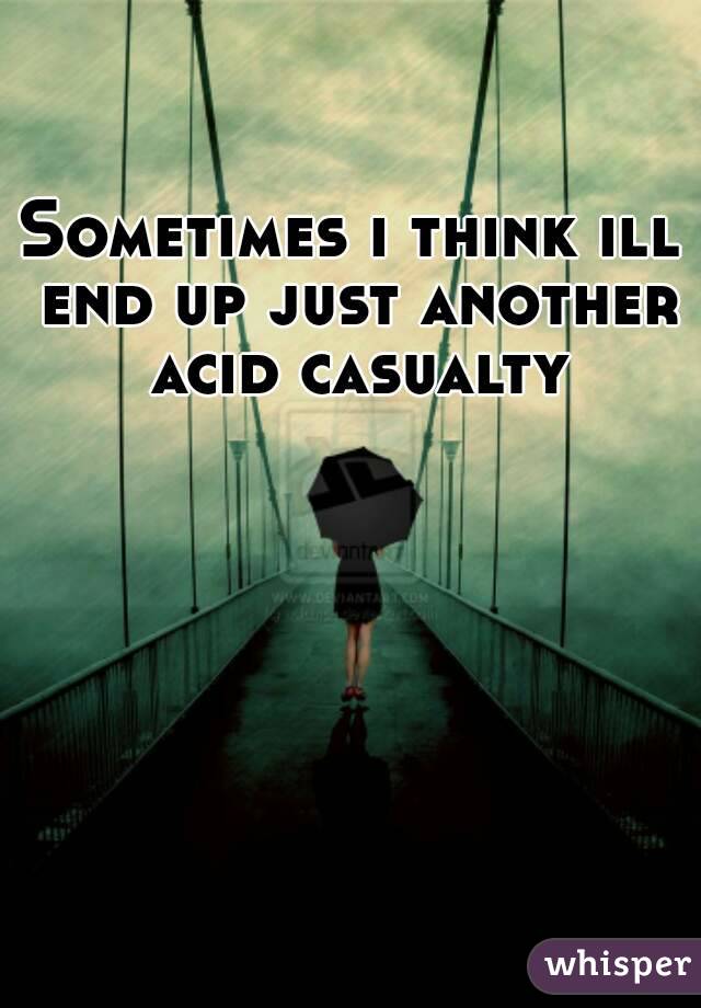 Sometimes i think ill end up just another acid casualty