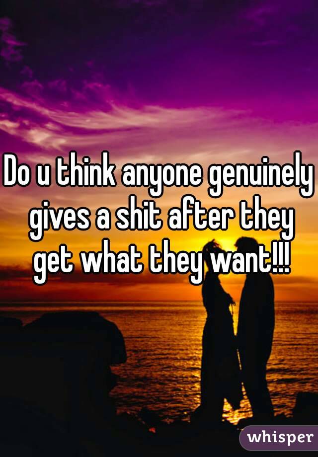 Do u think anyone genuinely gives a shit after they get what they want!!!