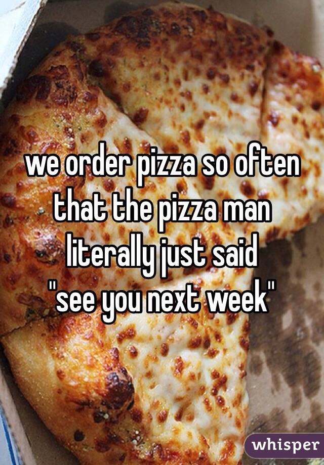 we order pizza so often that the pizza man literally just said 
"see you next week"