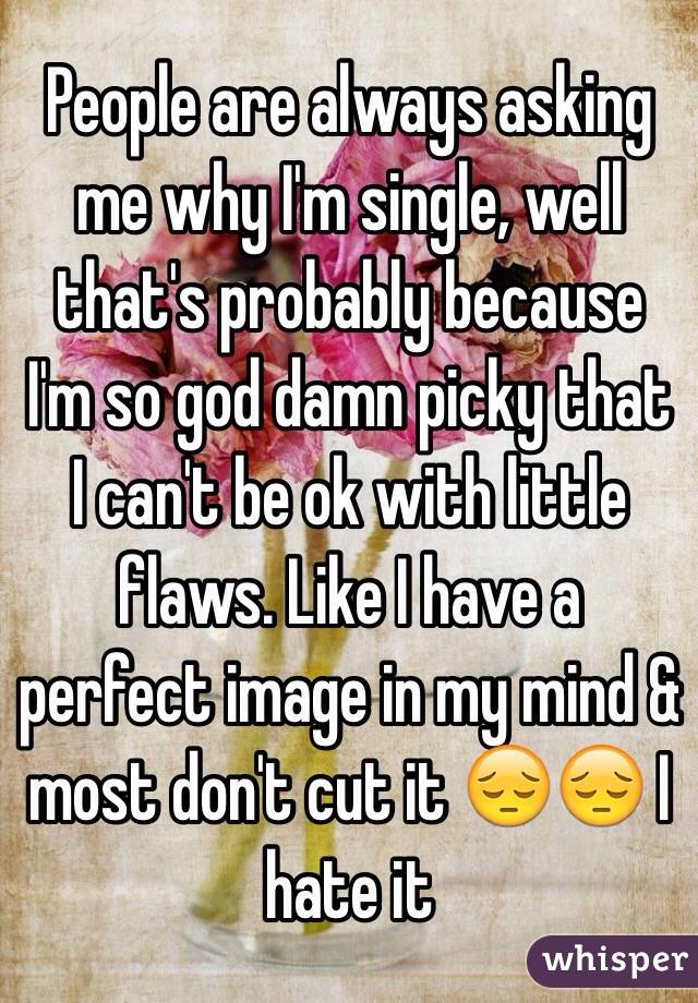 People are always asking me why I'm single, well that's probably because I'm so god damn picky that I can't be ok with little flaws. Like I have a perfect image in my mind & most don't cut it 😔😔 I hate it 