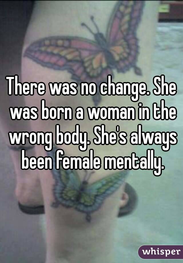 There was no change. She was born a woman in the wrong body. She's always been female mentally.