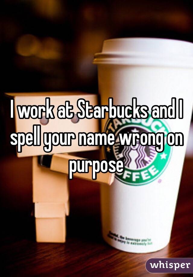 I work at Starbucks and I spell your name wrong on purpose 