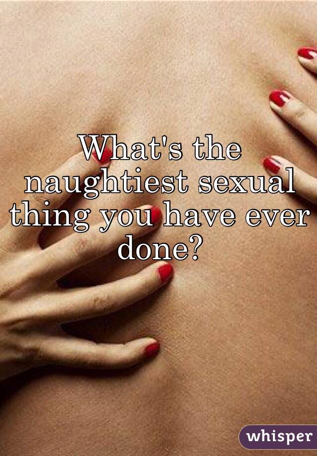 What's the naughtiest sexual thing you have ever done?