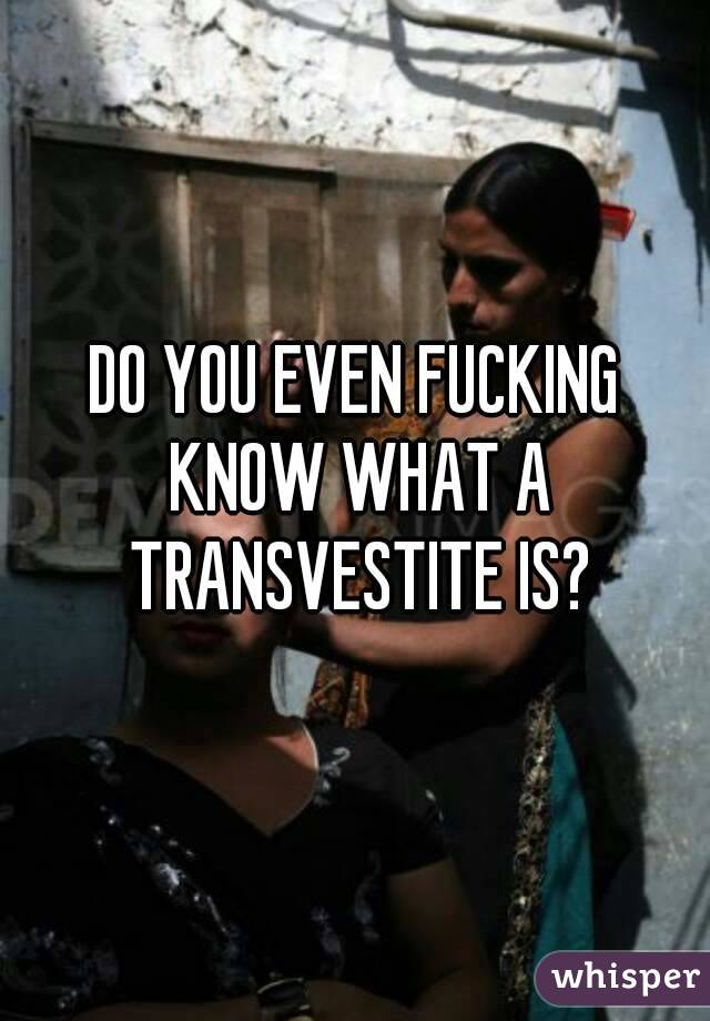 DO YOU EVEN FUCKING KNOW WHAT A TRANSVESTITE IS?