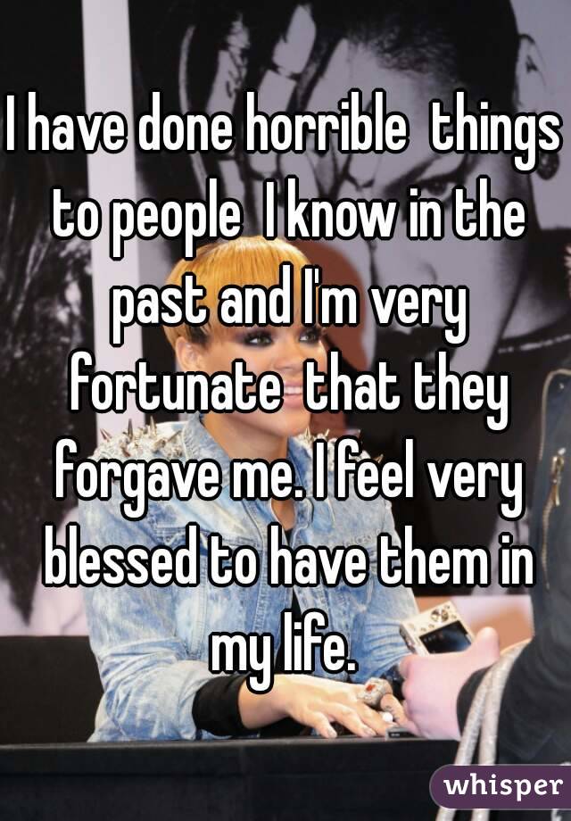 I have done horrible  things to people  I know in the past and I'm very fortunate  that they forgave me. I feel very blessed to have them in my life. 