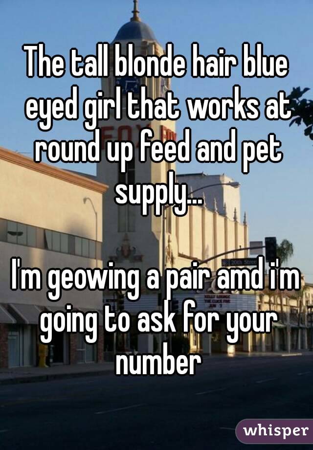 The tall blonde hair blue eyed girl that works at round up feed and pet supply...

I'm geowing a pair amd i'm going to ask for your number