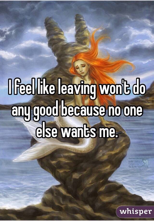 I feel like leaving won't do any good because no one else wants me. 