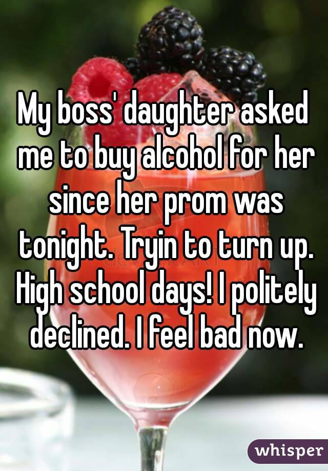 My boss' daughter asked me to buy alcohol for her since her prom was tonight. Tryin to turn up. High school days! I politely declined. I feel bad now.