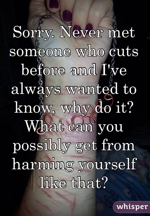 Sorry. Never met someone who cuts before and I've always wanted to know, why do it? What can you possibly get from harming yourself like that?