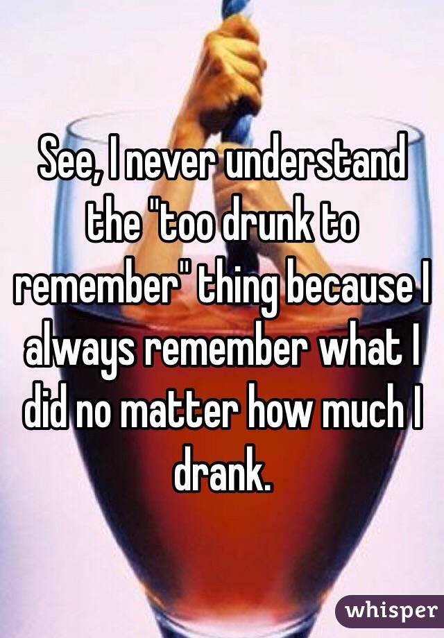 See, I never understand the "too drunk to remember" thing because I always remember what I did no matter how much I drank. 