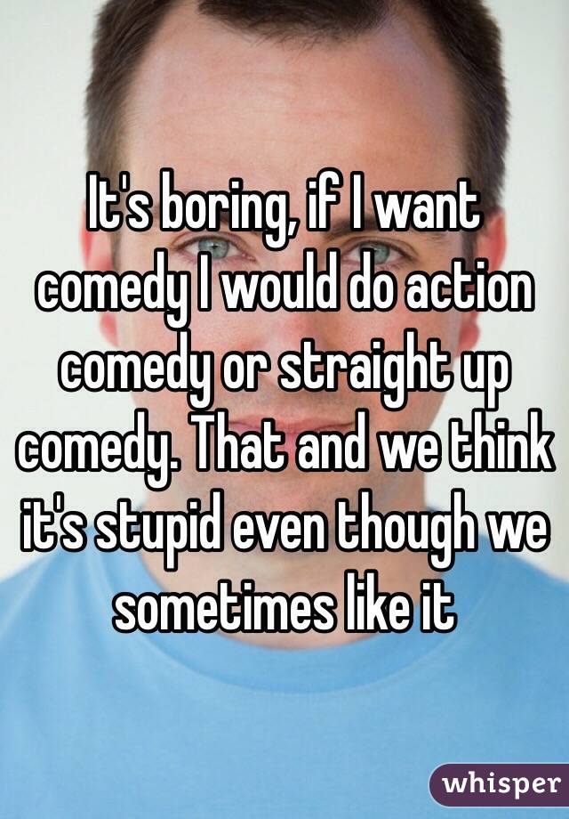 It's boring, if I want comedy I would do action comedy or straight up comedy. That and we think it's stupid even though we sometimes like it