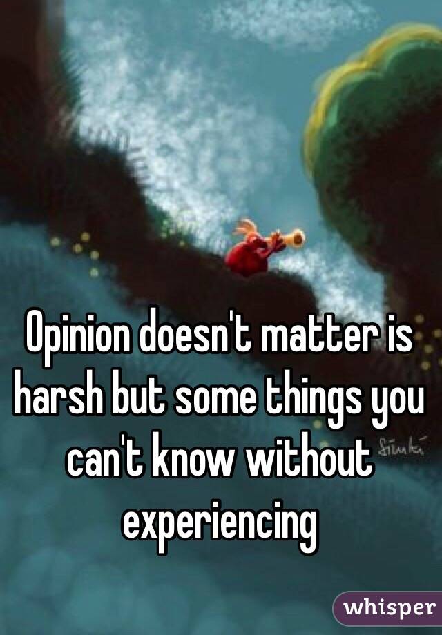 Opinion doesn't matter is harsh but some things you can't know without experiencing 