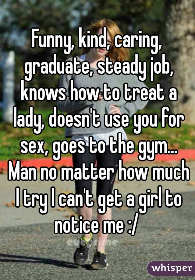 Funny, kind, caring, graduate, steady job, knows how to treat a lady, doesn't use you for sex, goes to the gym... Man no matter how much I try I can't get a girl to notice me :/ 