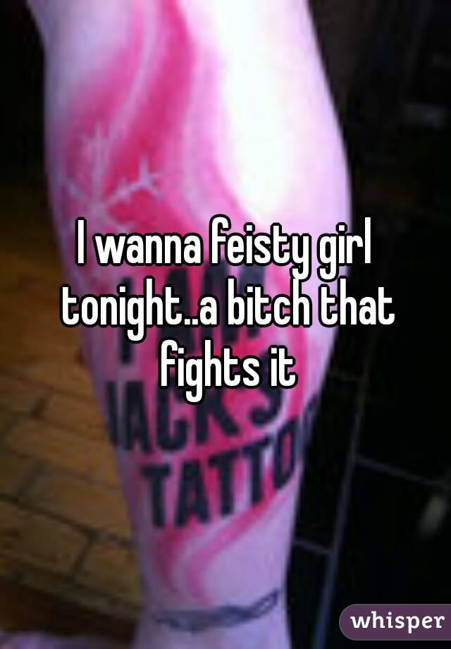 I wanna feisty girl tonight..a bitch that fights it