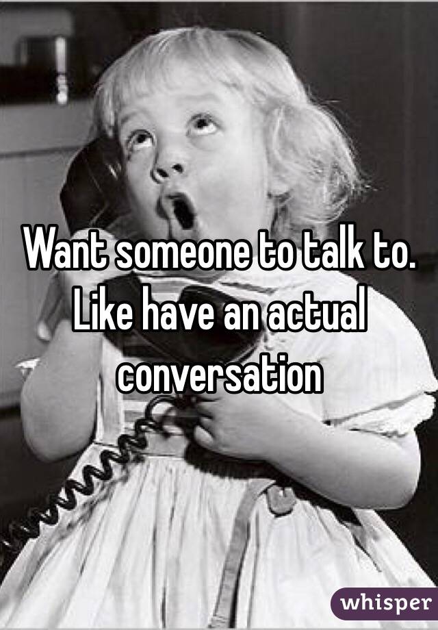 Want someone to talk to. Like have an actual conversation