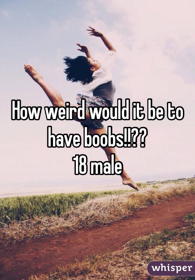 How weird would it be to have boobs!!??
18 male